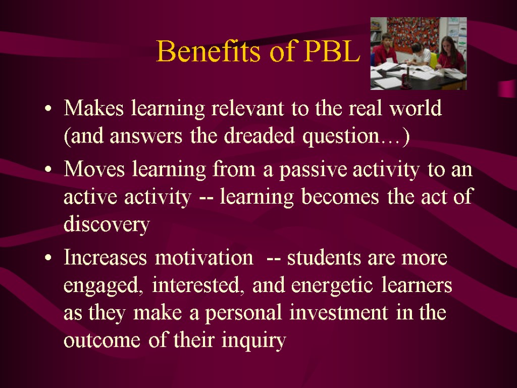 Benefits of PBL Makes learning relevant to the real world (and answers the dreaded